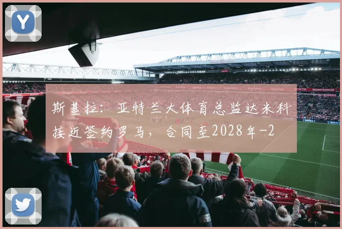 斯基拉：亚特兰大体育总监达米科接近签约罗马，合同至2028年