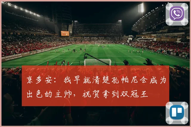 京多安：我早就清楚孔帕尼会成为出色的主帅，祝贺拿到双冠王
