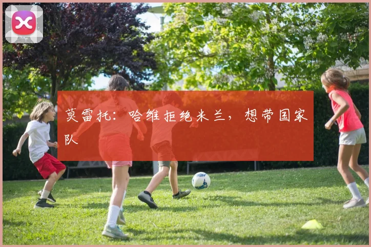 莫雷托：哈维拒绝米兰，想带国家队