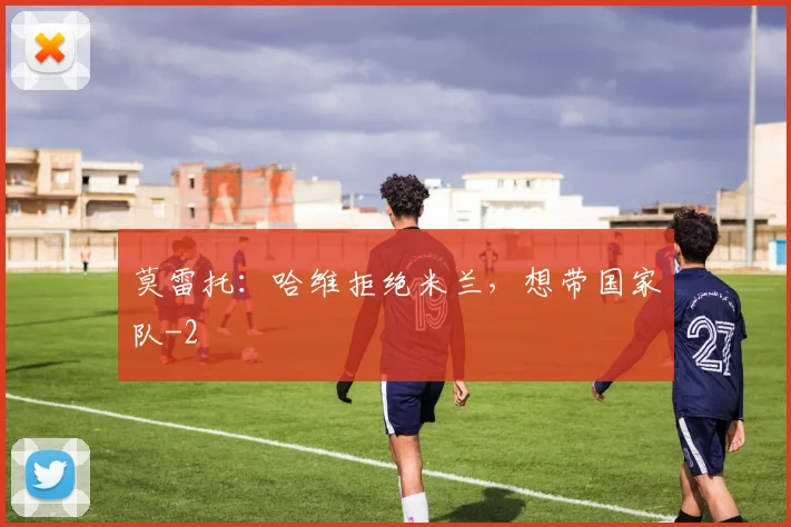 莫雷托：哈维拒绝米兰，想带国家队