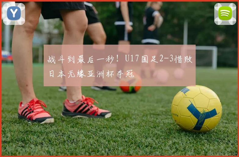 战斗到最后一秒！U17国足2-3惜败日本无缘亚洲杯夺冠