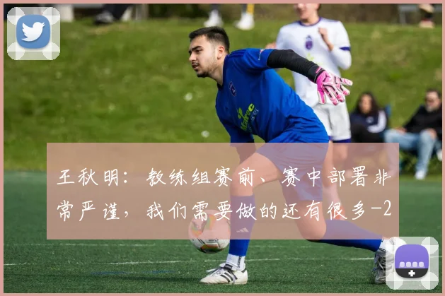 王秋明：教练组赛前、赛中部署非常严谨，我们需要做的还有很多