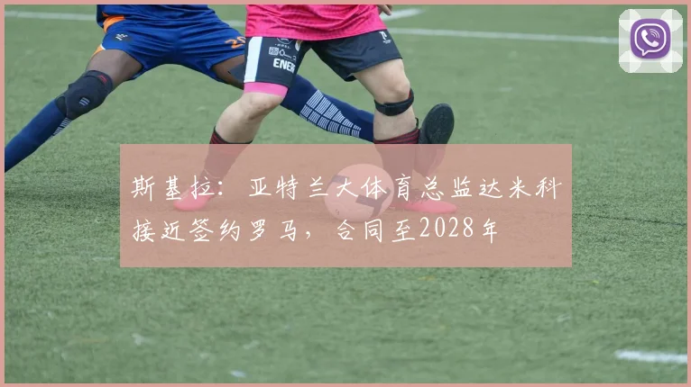 斯基拉：亚特兰大体育总监达米科接近签约罗马，合同至2028年