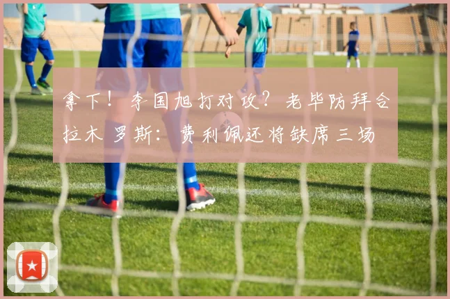拿下！李国旭打对攻？老毕防拜合拉木 罗斯：费利佩还将缺席三场