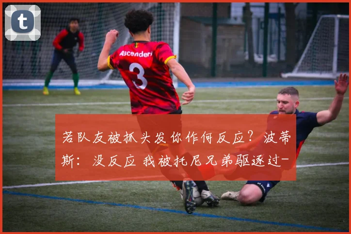 若队友被抓头发你作何反应？波蒂斯：没反应 我被托尼兄弟驱逐过