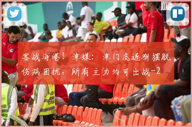 客战海港！津媒：津门虎逐渐摆脱伤病困扰，所有主力均可出战