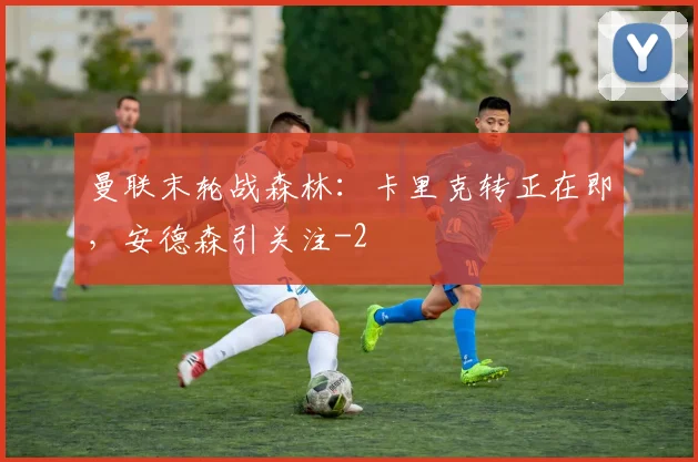 曼联末轮战森林：卡里克转正在即，安德森引关注