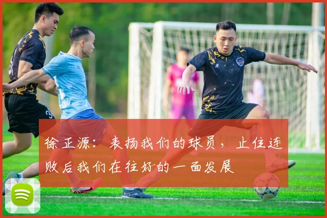 徐正源：表扬我们的球员，止住连败后我们在往好的一面发展