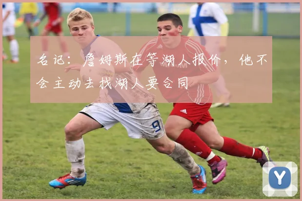 名记：詹姆斯在等湖人报价，他不会主动去找湖人要合同