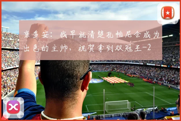 京多安：我早就清楚孔帕尼会成为出色的主帅，祝贺拿到双冠王