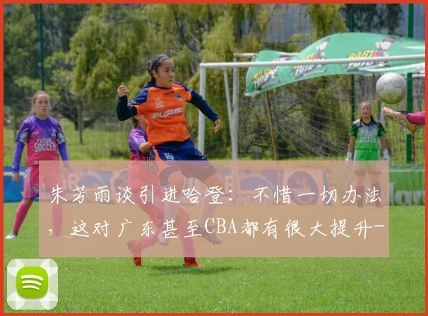 朱芳雨谈引进哈登：不惜一切办法，这对广东甚至CBA都有很大提升