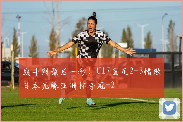 战斗到最后一秒！U17国足2-3惜败日本无缘亚洲杯夺冠