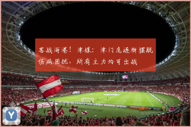 客战海港！津媒：津门虎逐渐摆脱伤病困扰，所有主力均可出战