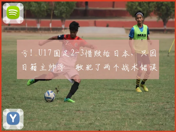 亏！U17国足2-3惜败给日本，只因日籍主帅浮嶋敏犯了两个战术错误