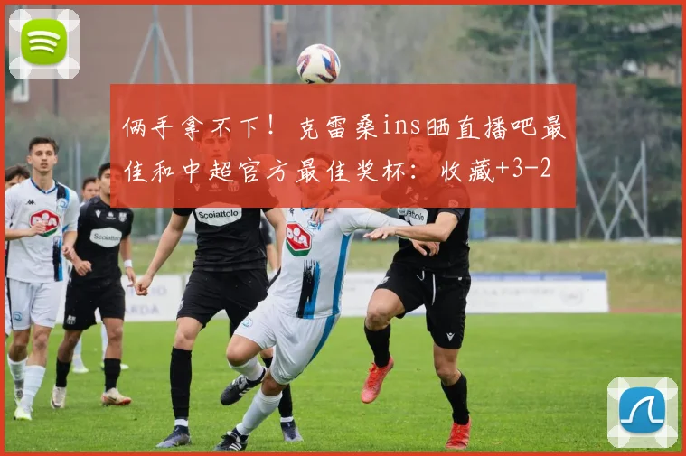 俩手拿不下！克雷桑ins晒直播吧最佳和中超官方最佳奖杯：收藏+3