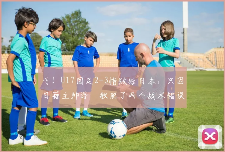 亏！U17国足2-3惜败给日本，只因日籍主帅浮嶋敏犯了两个战术错误