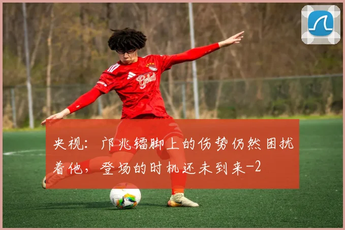 央视：邝兆镭脚上的伤势仍然困扰着他，登场的时机还未到来