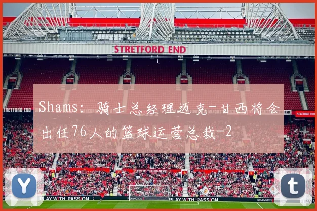 Shams：骑士总经理迈克-甘西将会出任76人的篮球运营总裁