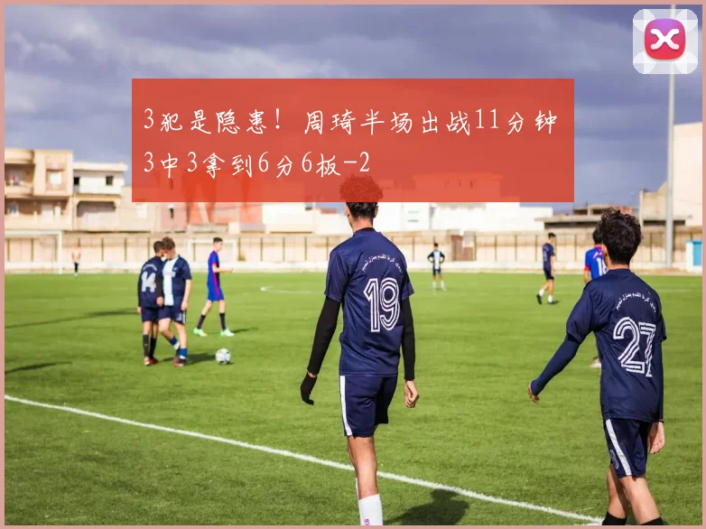 3犯是隐患！周琦半场出战11分钟 3中3拿到6分6板