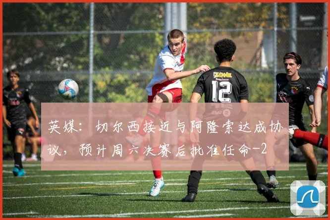英媒：切尔西接近与阿隆索达成协议，预计周六决赛后批准任命