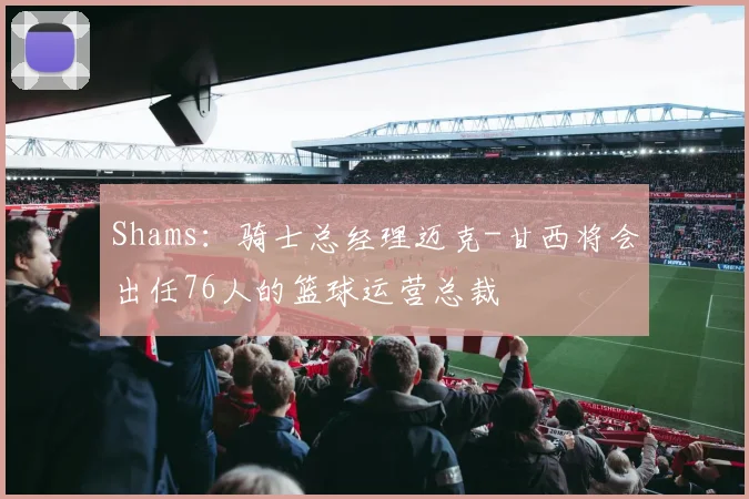 Shams：骑士总经理迈克-甘西将会出任76人的篮球运营总裁