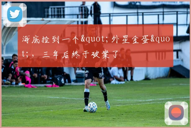 海底捡到一个"外星金蛋"，三年后终于破案了