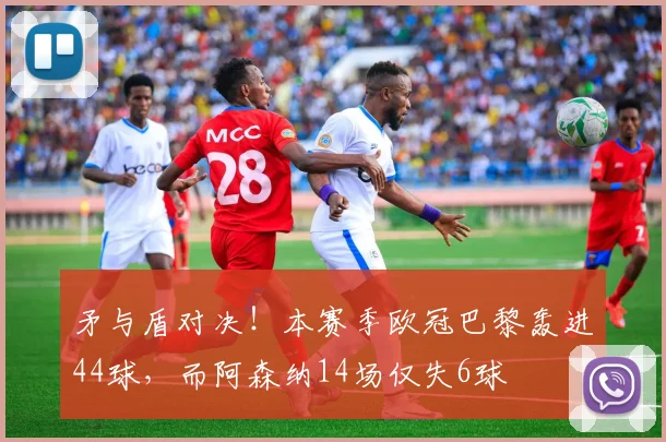 矛与盾对决！本赛季欧冠巴黎轰进44球，而阿森纳14场仅失6球