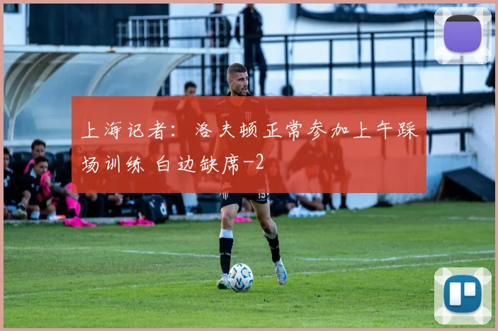 上海记者：洛夫顿正常参加上午踩场训练 白边缺席