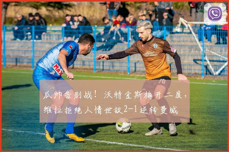 瓜帅告别战！沃特金斯梅开二度，维拉拒绝人情世故2-1逆转曼城