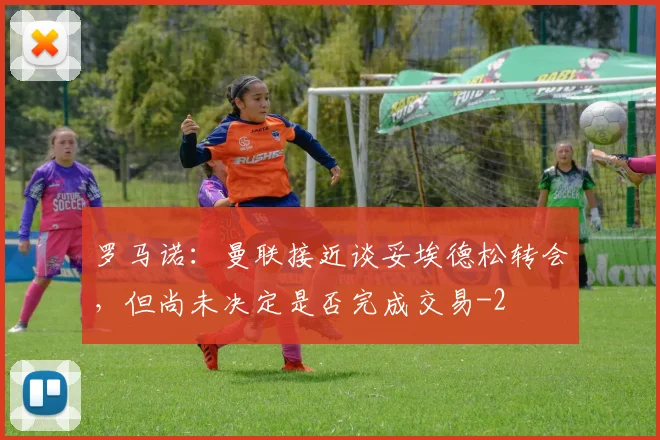 罗马诺：曼联接近谈妥埃德松转会，但尚未决定是否完成交易