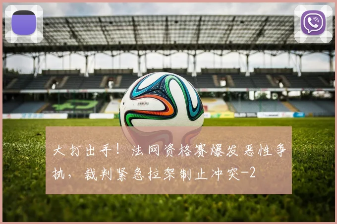 大打出手！法网资格赛爆发恶性争执，裁判紧急拉架制止冲突
