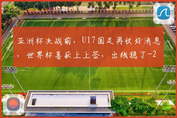 亚洲杯决战前，U17国足再收好消息，世界杯喜获上上签，出线稳了