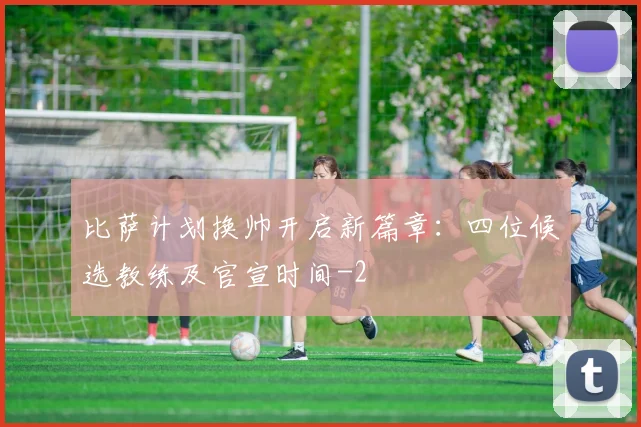 比萨计划换帅开启新篇章：四位候选教练及官宣时间