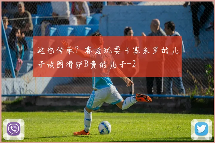 这也传承？赛后玩耍卡塞米罗的儿子试图滑铲B费的儿子