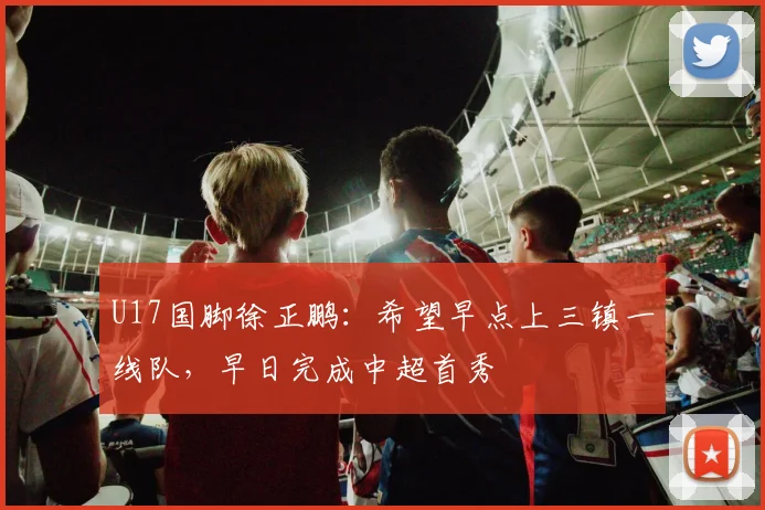 U17国脚徐正鹏：希望早点上三镇一线队，早日完成中超首秀