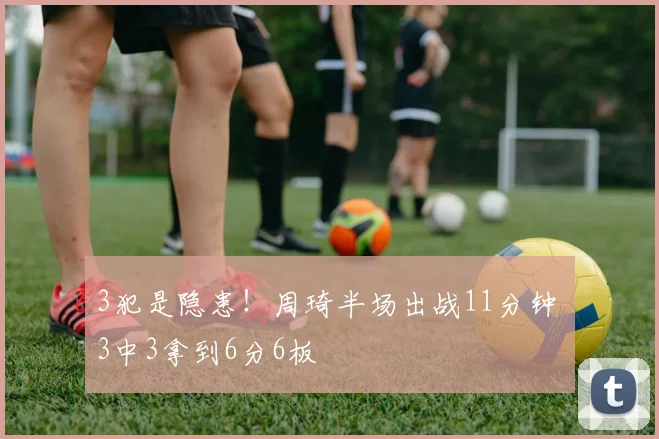 3犯是隐患！周琦半场出战11分钟 3中3拿到6分6板