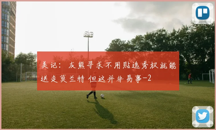 美记：灰熊寻求不用贴选秀权就能送走莫兰特 但这并非易事