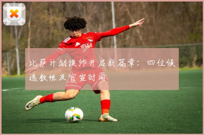 比萨计划换帅开启新篇章：四位候选教练及官宣时间