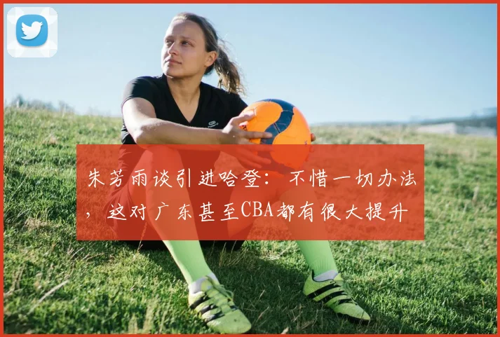 朱芳雨谈引进哈登：不惜一切办法，这对广东甚至CBA都有很大提升