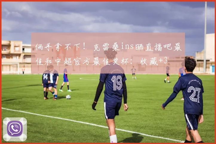 俩手拿不下！克雷桑ins晒直播吧最佳和中超官方最佳奖杯：收藏+3