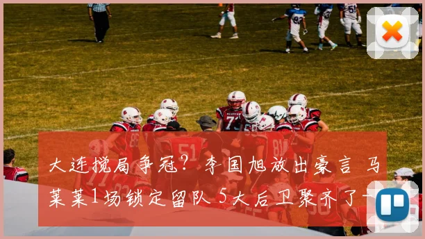 大连搅局争冠？李国旭放出豪言 马莱莱1场锁定留队 5大后卫聚齐了