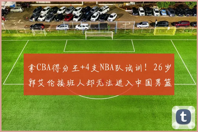 拿CBA得分王+4支NBA队试训！26岁郭艾伦接班人却无法进入中国男篮
