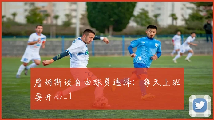 詹姆斯谈自由球员选择：每天上班要开心_1