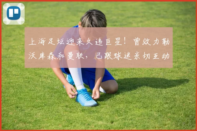 上海足坛迎来久违巨星！曾效力勒沃库森和曼联，已跟球迷亲切互动