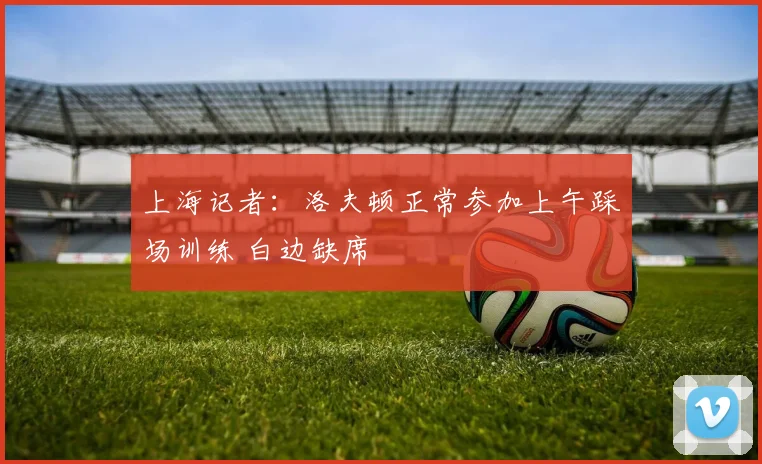上海记者：洛夫顿正常参加上午踩场训练 白边缺席