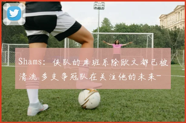 Shams：侠队的库班系除欧文都已被清洗 多支争冠队在关注他的未来