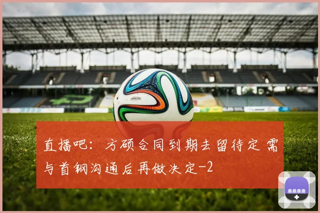 直播吧：方硕合同到期去留待定 需与首钢沟通后再做决定