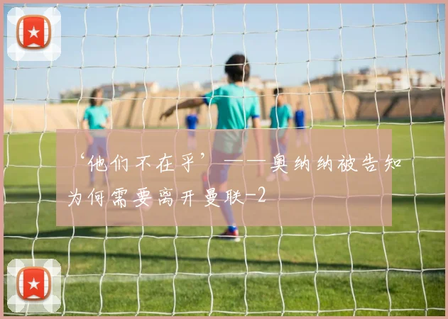 ‘他们不在乎’——奥纳纳被告知为何需要离开曼联