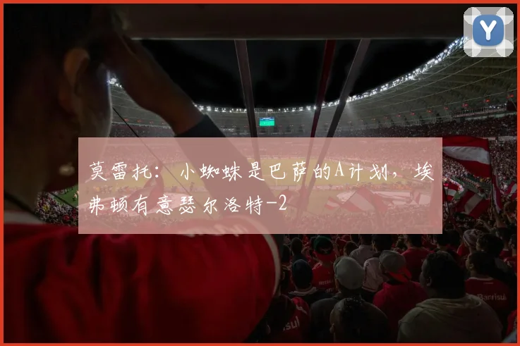 莫雷托：小蜘蛛是巴萨的A计划，埃弗顿有意瑟尔洛特