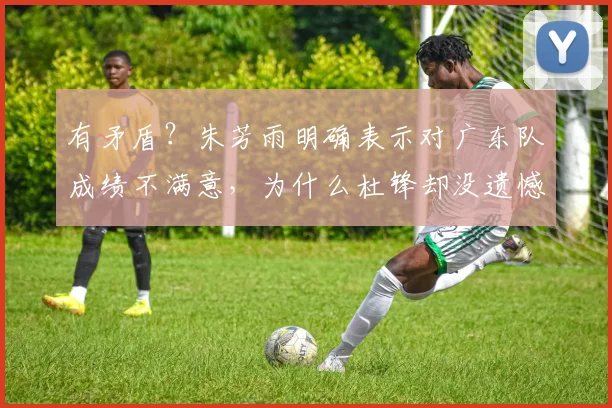 有矛盾？朱芳雨明确表示对广东队成绩不满意，为什么杜锋却没遗憾